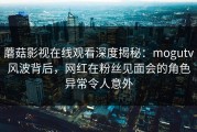 蘑菇影视在线观看深度揭秘：mogutv风波背后，网红在粉丝见面会的角色异常令人意外