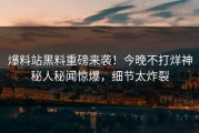 爆料站黑料重磅来袭！今晚不打烊神秘人秘闻惊爆，细节太炸裂