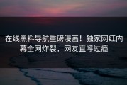 在线黑料导航重磅漫画！独家网红内幕全网炸裂，网友直呼过瘾