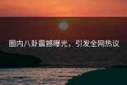 圈内八卦震撼曝光，引发全网热议