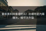 最新黑料网重磅吃瓜！劲爆明星内幕曝光，细节太炸裂