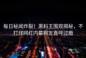 每日秘闻炸裂！黑料王围观揭秘，不打烊网红内幕网友直呼过瘾