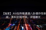 【独家】大V在昨晚遭遇八卦爆炸性新闻，黑料全网炸锅，详情曝光
