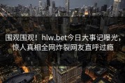 围观围观！hlw.bet今日大事记曝光，惊人真相全网炸裂网友直呼过瘾