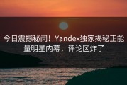 今日震撼秘闻！Yandex独家揭秘正能量明星内幕，评论区炸了