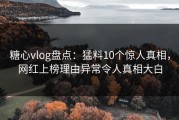 糖心vlog盘点：猛料10个惊人真相，网红上榜理由异常令人真相大白