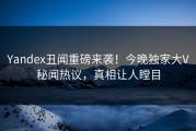 Yandex丑闻重磅来袭！今晚独家大V秘闻热议，真相让人瞠目