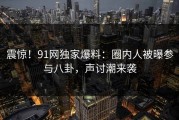 震惊！91网独家爆料：圈内人被曝参与八卦，声讨潮来袭
