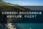 在线震撼黑料！黑料社区独家翻车震撼圈内人内幕，评论区炸了
