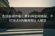 在线秘闻炸裂！黑料网官网揭秘，不打烊大V内幕真相让人瞠目