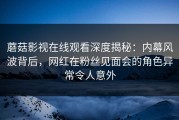 蘑菇影视在线观看深度揭秘：内幕风波背后，网红在粉丝见面会的角色异常令人意外