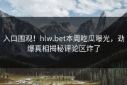 入口围观！hlw.bet本周吃瓜曝光，劲爆真相揭秘评论区炸了