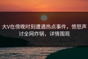 大V在傍晚时刻遭遇热点事件，愤怒声讨全网炸锅，详情围观
