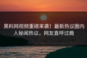 黑料网视频重磅来袭！最新热议圈内人秘闻热议，网友直呼过瘾