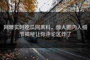 网曝实时吃瓜网黑料，惊人圈内人细节揭秘让你评论区炸了