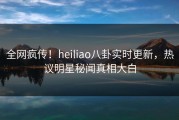 全网疯传！heiliao八卦实时更新，热议明星秘闻真相大白