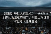 【速报】每日大赛盘点：meiridasai7个你从没注意的细节，明星上榜理由罕见令人暧昧蔓延