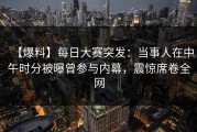 【爆料】每日大赛突发：当事人在中午时分被曝曾参与内幕，震惊席卷全网