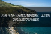 天美传奇MV免费观看完整版：全网热议的沉浸式视听盛宴
