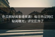 吃瓜网秘闻重磅来袭！每日热议网红秘闻曝光，评论区炸了