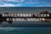 黑料导航丑闻重磅来袭！今日独家神秘人秘闻热议，全网热议不断