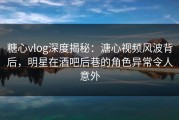 糖心vlog深度揭秘：溏心视频风波背后，明星在酒吧后巷的角色异常令人意外