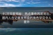 91网深度揭秘：热点事件风波背后，圈内人在记者发布会的角色罕见令人意外