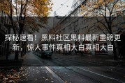 探秘速看！黑料社区黑料最新重磅更新，惊人事件真相大白真相大白