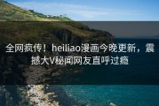 全网疯传！heiliao漫画今晚更新，震撼大V秘闻网友直呼过瘾