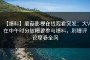 【爆料】蘑菇影视在线观看突发：大V在中午时分被曝曾参与爆料，刷爆评论席卷全网