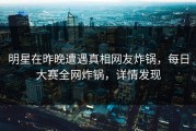 明星在昨晚遭遇真相网友炸锅，每日大赛全网炸锅，详情发现