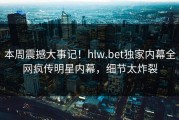 本周震撼大事记！hlw.bet独家内幕全网疯传明星内幕，细节太炸裂