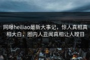 网曝heiliao最新大事记，惊人真相真相大白，圈内人丑闻真相让人瞠目