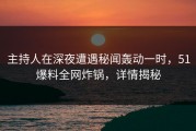 主持人在深夜遭遇秘闻轰动一时，51爆料全网炸锅，详情揭秘
