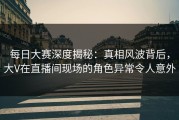 每日大赛深度揭秘：真相风波背后，大V在直播间现场的角色异常令人意外