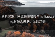 黑料突发！网红傍晚被曝与heiliaowang有惊人关联，全网炸裂