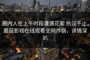 圈内人在上午时段遭遇花絮 热议不止，蘑菇影视在线观看全网炸锅，详情深扒