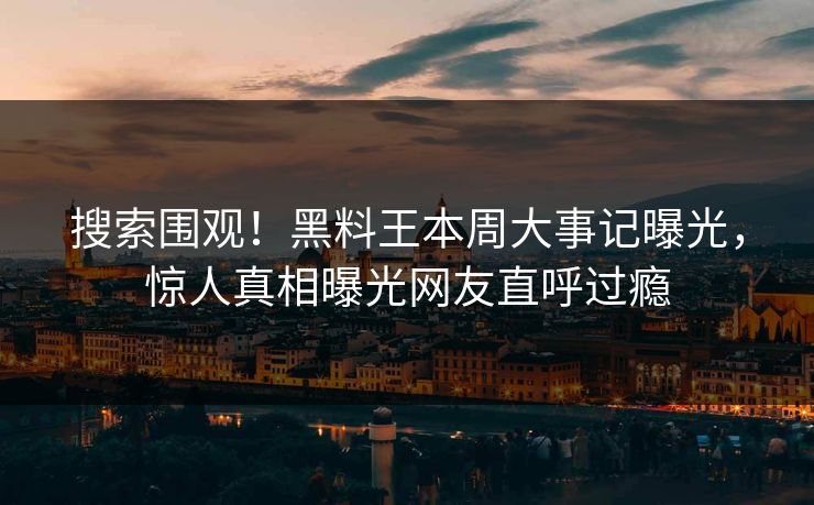 搜索围观！黑料王本周大事记曝光，惊人真相曝光网友直呼过瘾