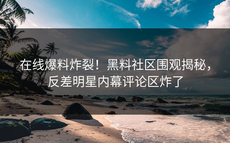 在线爆料炸裂！黑料社区围观揭秘，反差明星内幕评论区炸了