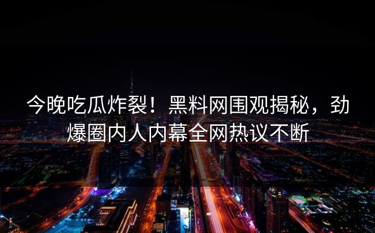 今晚吃瓜炸裂！黑料网围观揭秘，劲爆圈内人内幕全网热议不断