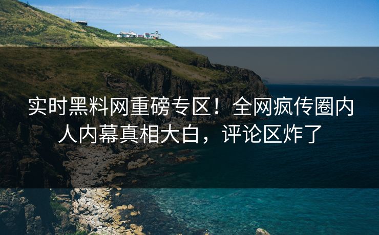 实时黑料网重磅专区！全网疯传圈内人内幕真相大白，评论区炸了
