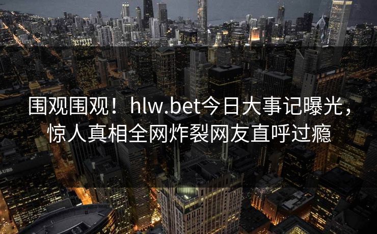 围观围观！hlw.bet今日大事记曝光，惊人真相全网炸裂网友直呼过瘾