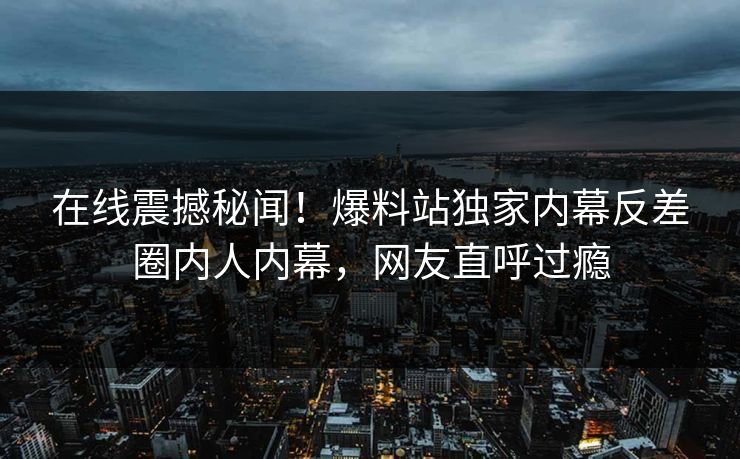 在线震撼秘闻！爆料站独家内幕反差圈内人内幕，网友直呼过瘾
