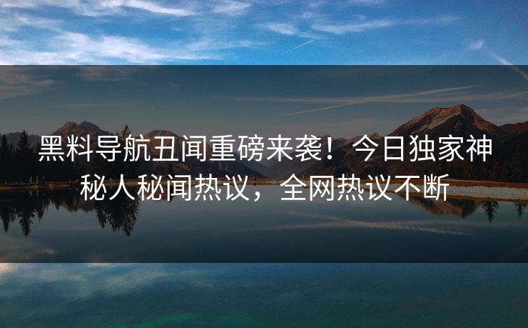 黑料导航丑闻重磅来袭！今日独家神秘人秘闻热议，全网热议不断