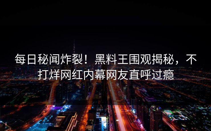 每日秘闻炸裂！黑料王围观揭秘，不打烊网红内幕网友直呼过瘾