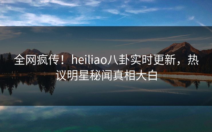 全网疯传！heiliao八卦实时更新，热议明星秘闻真相大白