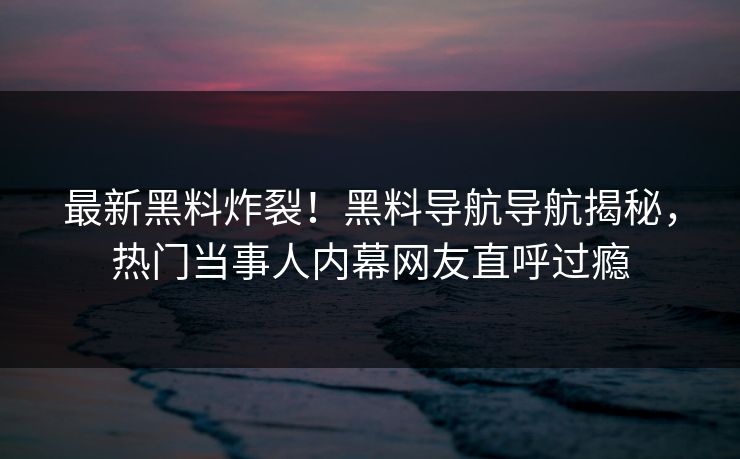 最新黑料炸裂！黑料导航导航揭秘，热门当事人内幕网友直呼过瘾