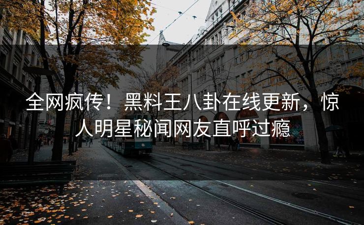 全网疯传！黑料王八卦在线更新，惊人明星秘闻网友直呼过瘾