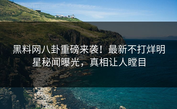 黑料网八卦重磅来袭！最新不打烊明星秘闻曝光，真相让人瞠目