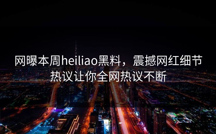 网曝本周heiliao黑料，震撼网红细节热议让你全网热议不断